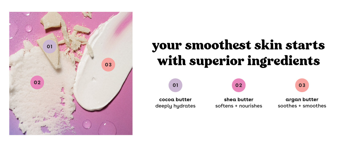 Your smoothest skin starts with superior ingredients. Cocoa Butter, Shea Butter, Argan Butter